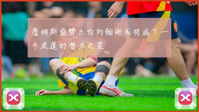 詹姆斯盛赞杰伦约翰逊或将成下一个皮蓬的潜力之星
