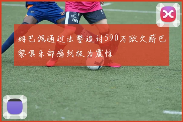 姆巴佩通过法警追讨590万欧欠薪巴黎俱乐部感到极为震惊