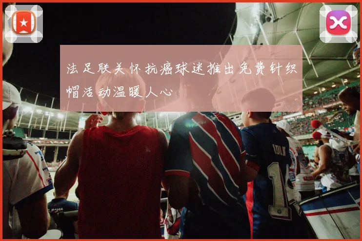 法足联关怀抗癌球迷推出免费针织帽活动温暖人心