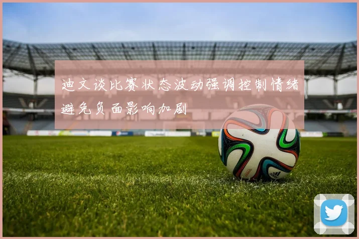 迪文谈比赛状态波动强调控制情绪避免负面影响加剧