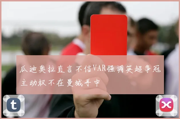 瓜迪奥拉直言不信VAR强调英超争冠主动权不在曼城手中