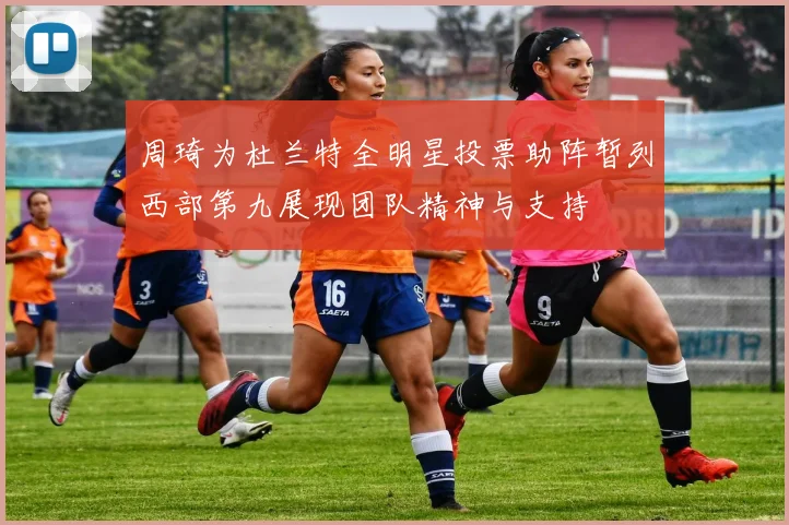 周琦为杜兰特全明星投票助阵暂列西部第九展现团队精神与支持