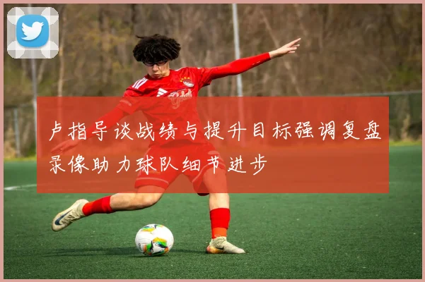 卢指导谈战绩与提升目标强调复盘录像助力球队细节进步