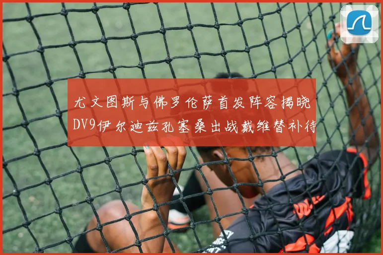 尤文图斯与佛罗伦萨首发阵容揭晓DV9伊尔迪兹孔塞桑出战戴维替补待命