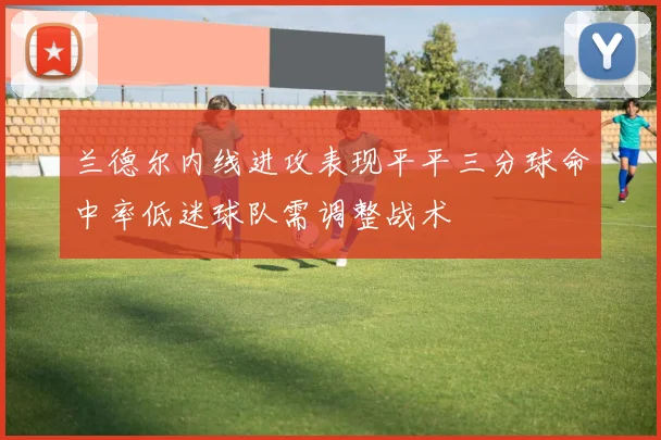 兰德尔内线进攻表现平平三分球命中率低迷球队需调整战术