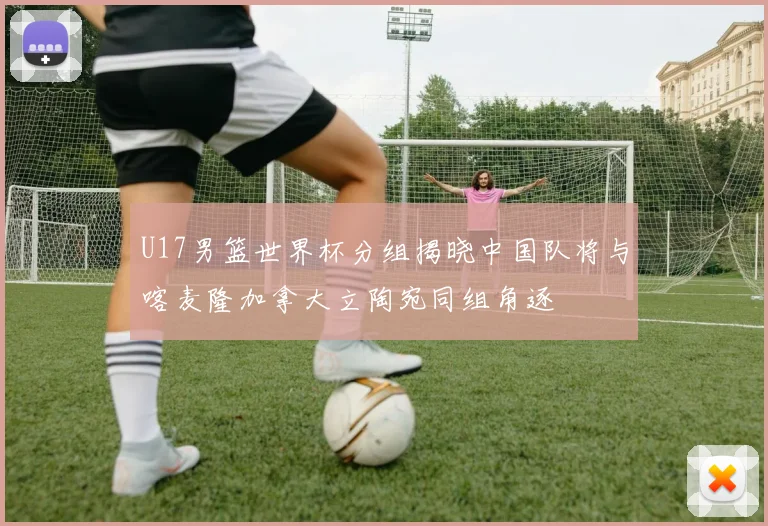 U17男篮世界杯分组揭晓中国队将与喀麦隆加拿大立陶宛同组角逐