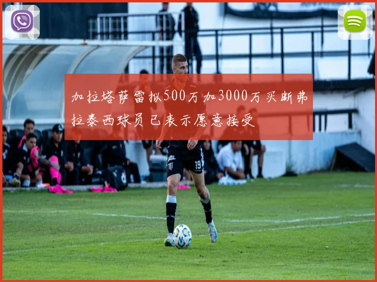 加拉塔萨雷拟500万加3000万买断弗拉泰西球员已表示愿意接受