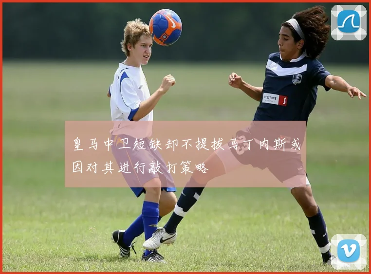 皇马中卫短缺却不提拔马丁内斯或因对其进行敲打策略